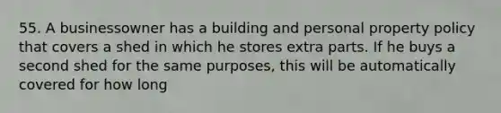 55. A businessowner has a building and personal property policy that covers a shed in which he stores extra parts. If he buys a second shed for the same purposes, this will be automatically covered for how long