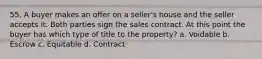 55. A buyer makes an offer on a seller's house and the seller accepts it. Both parties sign the sales contract. At this point the buyer has which type of title to the property? a. Voidable b. Escrow c. Equitable d. Contract