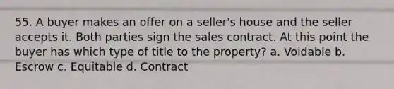 55. A buyer makes an offer on a seller's house and the seller accepts it. Both parties sign the sales contract. At this point the buyer has which type of title to the property? a. Voidable b. Escrow c. Equitable d. Contract