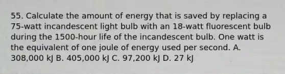 55. Calculate the amount of energy that is saved by replacing a 75-watt incandescent light bulb with an 18-watt fluorescent bulb during the 1500-hour life of the incandescent bulb. One watt is the equivalent of one joule of energy used per second. A. 308,000 kJ B. 405,000 kJ C. 97,200 kJ D. 27 kJ