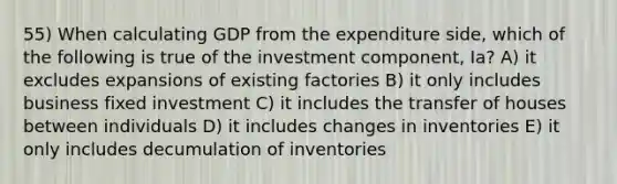 55) When calculating GDP from the expenditure side, which of the following is true of the investment component, Ia? A) it excludes expansions of existing factories B) it only includes business fixed investment C) it includes the transfer of houses between individuals D) it includes changes in inventories E) it only includes decumulation of inventories