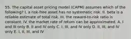 55. The capital asset pricing model (CAPM) assumes which of the following? I. a risk-free asset has no systematic risk. II. beta is a reliable estimate of total risk. III. the reward-to-risk ratio is constant. IV. the market rate of return can be approximated. A. I and III only B. II and IV only C. I, III, and IV only D. II, III, and IV only E. I, II, III, and IV