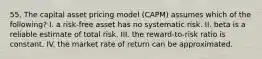 55. The capital asset pricing model (CAPM) assumes which of the following? I. a risk-free asset has no systematic risk. II. beta is a reliable estimate of total risk. III. the reward-to-risk ratio is constant. IV. the market rate of return can be approximated.