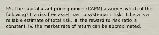 55. The capital asset pricing model (CAPM) assumes which of the following? I. a risk-free asset has no systematic risk. II. beta is a reliable estimate of total risk. III. the reward-to-risk ratio is constant. IV. the market rate of return can be approximated.