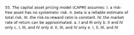 55. The capital asset pricing model (CAPM) assumes: I. a risk-free asset has no systematic risk. II. beta is a reliable estimate of total risk. III. the risk-to-reward ratio is constant. IV. the market rate of return can be approximated. a. I and III only b. II and IV only c. I, III, and IV only d. II, III, and IV only e. I, II, III, and IV