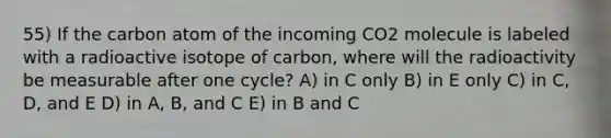 55) If the carbon atom of the incoming CO2 molecule is labeled with a radioactive isotope of carbon, where will the radioactivity be measurable after one cycle? A) in C only B) in E only C) in C, D, and E D) in A, B, and C E) in B and C