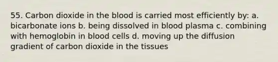 55. Carbon dioxide in the blood is carried most efficiently by: a. bicarbonate ions b. being dissolved in blood plasma c. combining with hemoglobin in blood cells d. moving up the diffusion gradient of carbon dioxide in the tissues