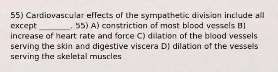 55) Cardiovascular effects of the sympathetic division include all except ________. 55) A) constriction of most blood vessels B) increase of heart rate and force C) dilation of the blood vessels serving the skin and digestive viscera D) dilation of the vessels serving the skeletal muscles