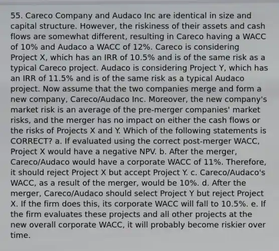 55. Careco Company and Audaco Inc are identical in size and capital structure. However, the riskiness of their assets and cash flows are somewhat different, resulting in Careco having a WACC of 10% and Audaco a WACC of 12%. Careco is considering Project X, which has an IRR of 10.5% and is of the same risk as a typical Careco project. Audaco is considering Project Y, which has an IRR of 11.5% and is of the same risk as a typical Audaco project. Now assume that the two companies merge and form a new company, Careco/Audaco Inc. Moreover, the new company's market risk is an average of the pre-merger companies' market risks, and the merger has no impact on either the cash flows or the risks of Projects X and Y. Which of the following statements is CORRECT? a. If evaluated using the correct post-merger WACC, Project X would have a negative NPV. b. After the merger, Careco/Audaco would have a corporate WACC of 11%. Therefore, it should reject Project X but accept Project Y. c. Careco/Audaco's WACC, as a result of the merger, would be 10%. d. After the merger, Careco/Audaco should select Project Y but reject Project X. If the firm does this, its corporate WACC will fall to 10.5%. e. If the firm evaluates these projects and all other projects at the new overall corporate WACC, it will probably become riskier over time.