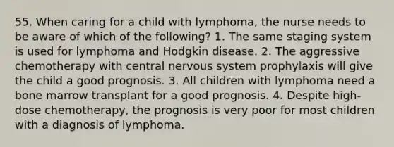 55. When caring for a child with lymphoma, the nurse needs to be aware of which of the following? 1. The same staging system is used for lymphoma and Hodgkin disease. 2. The aggressive chemotherapy with central nervous system prophylaxis will give the child a good prognosis. 3. All children with lymphoma need a bone marrow transplant for a good prognosis. 4. Despite high-dose chemotherapy, the prognosis is very poor for most children with a diagnosis of lymphoma.