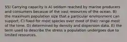 55) Carrying capacity is A) seldom reached by marine producers and consumers because of the vast resources of the ocean. B) the maximum population size that a particular environment can support. C) fixed for most species over most of their range most of the time. D) determined by density and dispersion data. E) the term used to describe the stress a population undergoes due to limited resources.