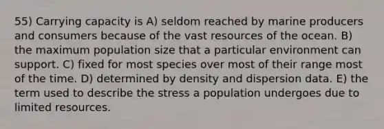 55) Carrying capacity is A) seldom reached by marine producers and consumers because of the vast resources of the ocean. B) the maximum population size that a particular environment can support. C) fixed for most species over most of their range most of the time. D) determined by density and dispersion data. E) the term used to describe the stress a population undergoes due to limited resources.