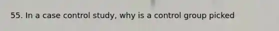 55. In a case control study, why is a control group picked