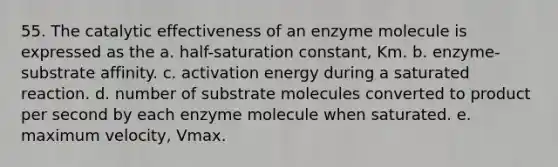 55. The catalytic effectiveness of an enzyme molecule is expressed as the a. half-saturation constant, Km. b. enzyme-substrate affinity. c. activation energy during a saturated reaction. d. number of substrate molecules converted to product per second by each enzyme molecule when saturated. e. maximum velocity, Vmax.