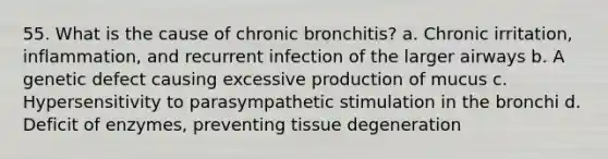 55. What is the cause of chronic bronchitis? a. Chronic irritation, inflammation, and recurrent infection of the larger airways b. A genetic defect causing excessive production of mucus c. Hypersensitivity to parasympathetic stimulation in the bronchi d. Deficit of enzymes, preventing tissue degeneration