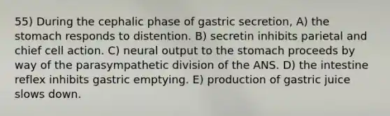 55) During the cephalic phase of gastric secretion, A) <a href='https://www.questionai.com/knowledge/kLccSGjkt8-the-stomach' class='anchor-knowledge'>the stomach</a> responds to distention. B) secretin inhibits parietal and chief cell action. C) neural output to the stomach proceeds by way of the parasympathetic division of the ANS. D) the intestine reflex inhibits gastric emptying. E) production of gastric juice slows down.