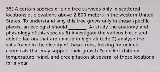 55) A certain species of pine tree survives only in scattered locations at elevations above 2,800 meters in the western United States. To understand why this tree grows only in these specific places, an ecologist should ________. A) study the anatomy and physiology of this species B) investigate the various biotic and abiotic factors that are unique to high altitude C) analyze the soils found in the vicinity of these trees, looking for unique chemicals that may support their growth D) collect data on temperature, wind, and precipitation at several of these locations for a year