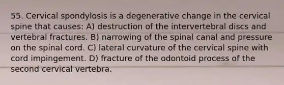 55. Cervical spondylosis is a degenerative change in the cervical spine that causes: A) destruction of the intervertebral discs and vertebral fractures. B) narrowing of the spinal canal and pressure on the spinal cord. C) lateral curvature of the cervical spine with cord impingement. D) fracture of the odontoid process of the second cervical vertebra.