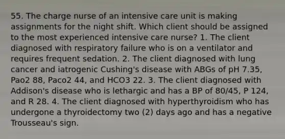 55. The charge nurse of an intensive care unit is making assignments for the night shift. Which client should be assigned to the most experienced intensive care nurse? 1. The client diagnosed with respiratory failure who is on a ventilator and requires frequent sedation. 2. The client diagnosed with lung cancer and iatrogenic Cushing's disease with ABGs of pH 7.35, Pao2 88, Paco2 44, and HCO3 22. 3. The client diagnosed with Addison's disease who is lethargic and has a BP of 80/45, P 124, and R 28. 4. The client diagnosed with hyperthyroidism who has undergone a thyroidectomy two (2) days ago and has a negative Trousseau's sign.