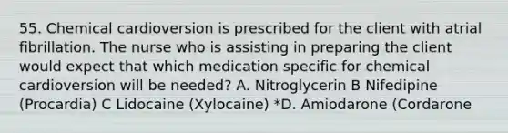 55. Chemical cardioversion is prescribed for the client with atrial fibrillation. The nurse who is assisting in preparing the client would expect that which medication specific for chemical cardioversion will be needed? A. Nitroglycerin B Nifedipine (Procardia) C Lidocaine (Xylocaine) *D. Amiodarone (Cordarone