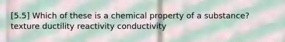 [5.5] Which of these is a chemical property of a substance? texture ductility reactivity conductivity