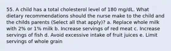 55. A child has a total cholesterol level of 180 mg/dL. What dietary recommendations should the nurse make to the child and the childs parents (Select all that apply)? a. Replace whole milk with 2% or 1% milk b. Increase servings of red meat c. Increase servings of fish d. Avoid excessive intake of fruit juices e. Limit servings of whole grain