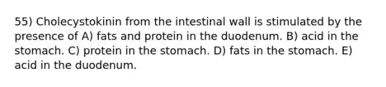 55) Cholecystokinin from the intestinal wall is stimulated by the presence of A) fats and protein in the duodenum. B) acid in the stomach. C) protein in the stomach. D) fats in the stomach. E) acid in the duodenum.