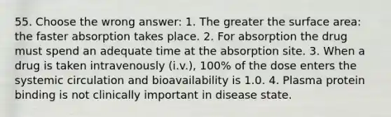 55. Choose the wrong answer: 1. The greater the surface area: the faster absorption takes place. 2. For absorption the drug must spend an adequate time at the absorption site. 3. When a drug is taken intravenously (i.v.), 100% of the dose enters the systemic circulation and bioavailability is 1.0. 4. Plasma protein binding is not clinically important in disease state.