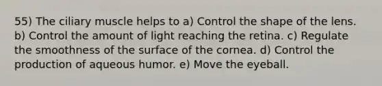 55) The ciliary muscle helps to a) Control the shape of the lens. b) Control the amount of light reaching the retina. c) Regulate the smoothness of the surface of the cornea. d) Control the production of aqueous humor. e) Move the eyeball.