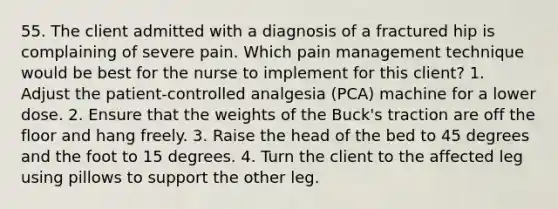 55. The client admitted with a diagnosis of a fractured hip is complaining of severe pain. Which pain management technique would be best for the nurse to implement for this client? 1. Adjust the patient-controlled analgesia (PCA) machine for a lower dose. 2. Ensure that the weights of the Buck's traction are off the floor and hang freely. 3. Raise the head of the bed to 45 degrees and the foot to 15 degrees. 4. Turn the client to the affected leg using pillows to support the other leg.