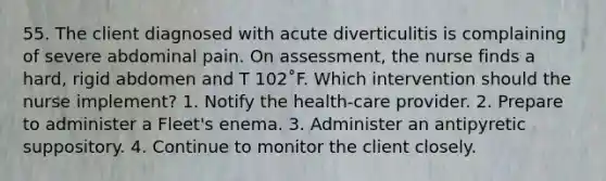 55. The client diagnosed with acute diverticulitis is complaining of severe abdominal pain. On assessment, the nurse finds a hard, rigid abdomen and T 102˚F. Which intervention should the nurse implement? 1. Notify the health-care provider. 2. Prepare to administer a Fleet's enema. 3. Administer an antipyretic suppository. 4. Continue to monitor the client closely.