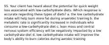 55. Your client has heard about the potential for quick weight loss associated with low-carbohydrate diets. Which response is accurate regarding these types of diets? a. the low carbohydrate intake will help burn more fat during anaerobic training b. the metabolic rate is significantly increased in individuals who consume a low-carbohydrate diet c. lean mass and central nervous system efficiency will be negatively impacted by a low carbohydrate diet d. low carbohydrate intake will improve the body's ability to burn calories during aerobic training