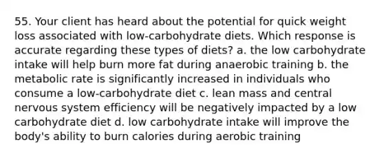 55. Your client has heard about the potential for quick weight loss associated with low-carbohydrate diets. Which response is accurate regarding these types of diets? a. the low carbohydrate intake will help burn more fat during anaerobic training b. the metabolic rate is significantly increased in individuals who consume a low-carbohydrate diet c. lean mass and central nervous system efficiency will be negatively impacted by a low carbohydrate diet d. low carbohydrate intake will improve the body's ability to burn calories during aerobic training