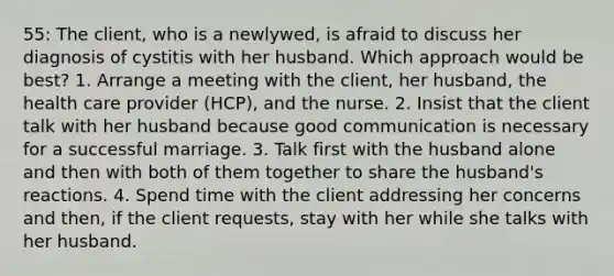 55: The client, who is a newlywed, is afraid to discuss her diagnosis of cystitis with her husband. Which approach would be best? 1. Arrange a meeting with the client, her husband, the health care provider (HCP), and the nurse. 2. Insist that the client talk with her husband because good communication is necessary for a successful marriage. 3. Talk first with the husband alone and then with both of them together to share the husband's reactions. 4. Spend time with the client addressing her concerns and then, if the client requests, stay with her while she talks with her husband.