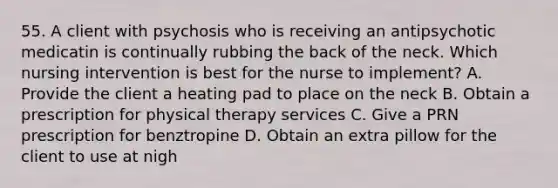 55. A client with psychosis who is receiving an antipsychotic medicatin is continually rubbing the back of the neck. Which nursing intervention is best for the nurse to implement? A. Provide the client a heating pad to place on the neck B. Obtain a prescription for physical therapy services C. Give a PRN prescription for benztropine D. Obtain an extra pillow for the client to use at nigh