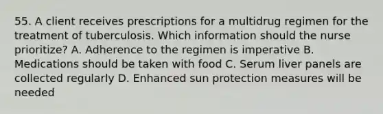 55. A client receives prescriptions for a multidrug regimen for the treatment of tuberculosis. Which information should the nurse prioritize? A. Adherence to the regimen is imperative B. Medications should be taken with food C. Serum liver panels are collected regularly D. Enhanced sun protection measures will be needed