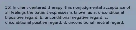 55) In client-centered therapy, this nonjudgmental acceptance of all feelings the patient expresses is known as a. unconditional bipositive regard. b. unconditional negative regard. c. unconditional positive regard. d. unconditional neutral regard.