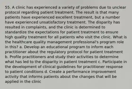 55. A clinic has experienced a variety of problems due to unclear protocol regarding patient treatment. The result is that many patients have experienced excellent treatment, but a number have experienced unsatisfactory treatment. The disparity has resulted in complaints, and the clinic is determined to standardize the expectations for patient treatment to ensure high quality treatment for all patients who visit the clinic. What is the healthcare quality management professional's program role in this? a. Develop an educational program to inform each practitioner about the regulatory protocol for patient treatment b. Profile practitioners and study their activities to determine what has led to the disparity in patient treatment c. Participate in the development of clinical guidelines for practitioner response to patient conditions d. Create a performance improvement activity that informs patients about the changes that will be applied in the clinic