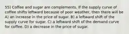 55) Coffee and sugar are complements. If the supply curve of coffee shifts leftward because of poor weather, then there will be A) an increase in the price of sugar. B) a leftward shift of the supply curve for sugar. C) a leftward shift of the demand curve for coffee. D) a decrease in the price of sugar.