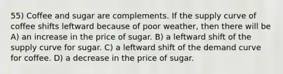 55) Coffee and sugar are complements. If the supply curve of coffee shifts leftward because of poor weather, then there will be A) an increase in the price of sugar. B) a leftward shift of the supply curve for sugar. C) a leftward shift of the demand curve for coffee. D) a decrease in the price of sugar.