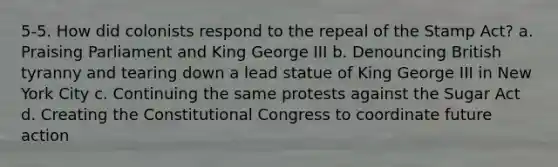 5-5. How did colonists respond to the repeal of the Stamp Act? a. Praising Parliament and King George III b. Denouncing British tyranny and tearing down a lead statue of King George III in New York City c. Continuing the same protests against the Sugar Act d. Creating the Constitutional Congress to coordinate future action