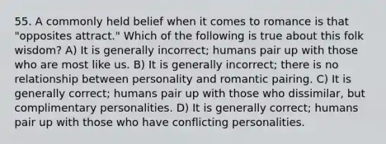 55. A commonly held belief when it comes to romance is that "opposites attract." Which of the following is true about this folk wisdom? A) It is generally incorrect; humans pair up with those who are most like us. B) It is generally incorrect; there is no relationship between personality and romantic pairing. C) It is generally correct; humans pair up with those who dissimilar, but complimentary personalities. D) It is generally correct; humans pair up with those who have conflicting personalities.