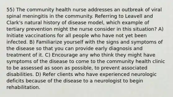 55) The community health nurse addresses an outbreak of viral spinal meningitis in the community. Referring to Leavell and Clark's natural history of disease model, which example of tertiary prevention might the nurse consider in this situation? A) Initiate vaccinations for all people who have not yet been infected. B) Familiarize yourself with the signs and symptoms of the disease so that you can provide early diagnosis and treatment of it. C) Encourage any who think they might have symptoms of the disease to come to the community health clinic to be assessed as soon as possible, to prevent associated disabilities. D) Refer clients who have experienced neurologic deficits because of the disease to a neurologist to begin rehabilitation.