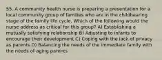 55. A community health nurse is preparing a presentation for a local community group of families who are in the childbearing stage of the family life cycle. Which of the following would the nurse address as critical for this group? A) Establishing a mutually satisfying relationship B) Adjusting to infants to encourage their development C) Coping with the lack of privacy as parents D) Balancing the needs of the immediate family with the needs of aging parents