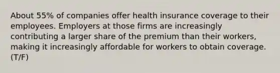 About 55% of companies offer health insurance coverage to their employees. Employers at those firms are increasingly contributing a larger share of the premium than their workers, making it increasingly affordable for workers to obtain coverage. (T/F)