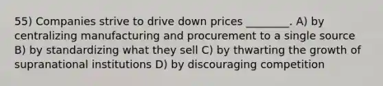 55) Companies strive to drive down prices ________. A) by centralizing manufacturing and procurement to a single source B) by standardizing what they sell C) by thwarting the growth of supranational institutions D) by discouraging competition