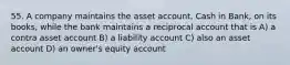 55. A company maintains the asset account, Cash in Bank, on its books, while the bank maintains a reciprocal account that is A) a contra asset account B) a liability account C) also an asset account D) an owner's equity account