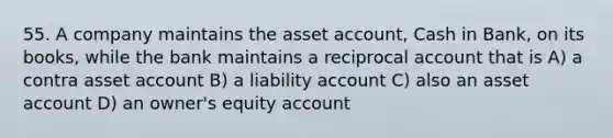 55. A company maintains the asset account, Cash in Bank, on its books, while the bank maintains a reciprocal account that is A) a contra asset account B) a liability account C) also an asset account D) an owner's equity account