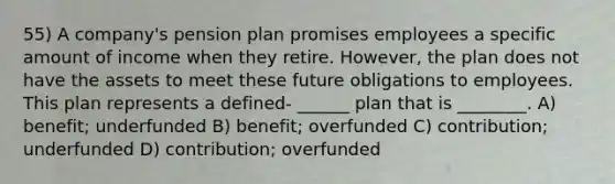 55) A company's pension plan promises employees a specific amount of income when they retire. However, the plan does not have the assets to meet these future obligations to employees. This plan represents a defined- ______ plan that is ________. A) benefit; underfunded B) benefit; overfunded C) contribution; underfunded D) contribution; overfunded