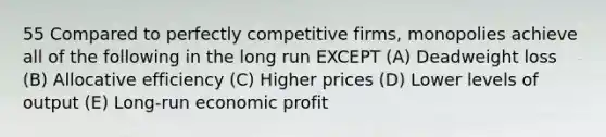 55 Compared to perfectly competitive firms, monopolies achieve all of the following in the long run EXCEPT (A) Deadweight loss (B) Allocative efficiency (C) Higher prices (D) Lower levels of output (E) Long-run economic profit